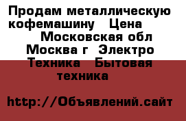 Продам металлическую кофемашину › Цена ­ 22 000 - Московская обл., Москва г. Электро-Техника » Бытовая техника   